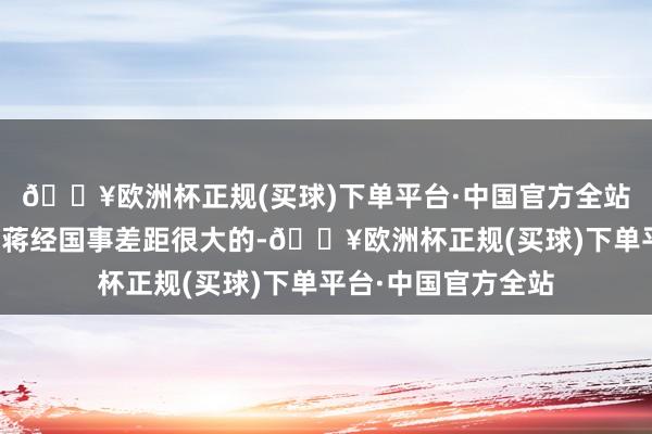 🔥欧洲杯正规(买球)下单平台·中国官方全站我方的政事能量跟蒋经国事差距很大的-🔥欧洲杯正规(买球)下单平台·中国官方全站