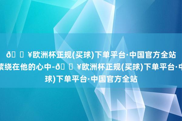 🔥欧洲杯正规(买球)下单平台·中国官方全站这么的问题萦绕在他的心中-🔥欧洲杯正规(买球)下单平台·中国官方全站