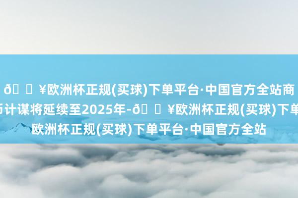 🔥欧洲杯正规(买球)下单平台·中国官方全站商场大量预期宽松货币计谋将延续至2025年-🔥欧洲杯正规(买球)下单平台·中国官方全站