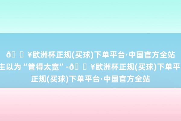 🔥欧洲杯正规(买球)下单平台·中国官方全站但也有不少东谈主以为“管得太宽”-🔥欧洲杯正规(买球)下单平台·中国官方全站