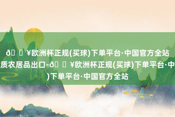 🔥欧洲杯正规(买球)下单平台·中国官方全站扩大上风特质农居品出口-🔥欧洲杯正规(买球)下单平台·中国官方全站