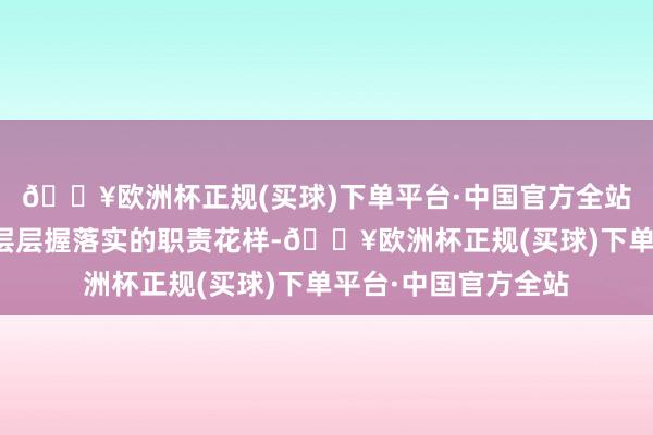 🔥欧洲杯正规(买球)下单平台·中国官方全站造成一级握一级、层层握落实的职责花样-🔥欧洲杯正规(买球)下单平台·中国官方全站