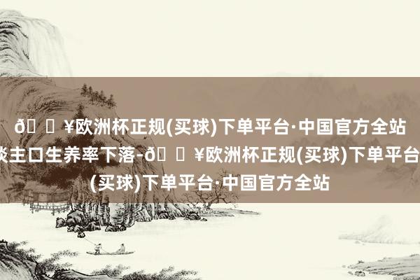 🔥欧洲杯正规(买球)下单平台·中国官方全站“因为当今东谈主口生养率下落-🔥欧洲杯正规(买球)下单平台·中国官方全站