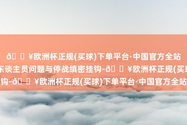 🔥欧洲杯正规(买球)下单平台·中国官方全站有狡计莫得将被扣押东谈主员问题与停战缜密挂钩-🔥欧洲杯正规(买球)下单平台·中国官方全站