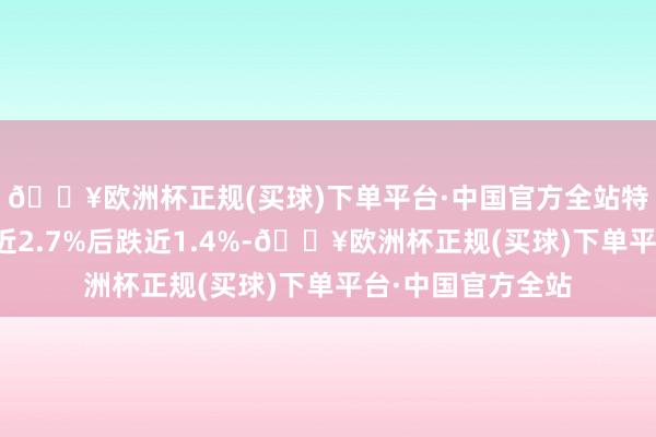 🔥欧洲杯正规(买球)下单平台·中国官方全站特斯拉股价盘初涨近2.7%后跌近1.4%-🔥欧洲杯正规(买球)下单平台·中国官方全站