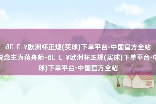 🔥欧洲杯正规(买球)下单平台·中国官方全站法定代表东说念主为蒋舟师-🔥欧洲杯正规(买球)下单平台·中国官方全站