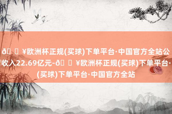 🔥欧洲杯正规(买球)下单平台·中国官方全站公司单季度主营收入22.69亿元-🔥欧洲杯正规(买球)下单平台·中国官方全站