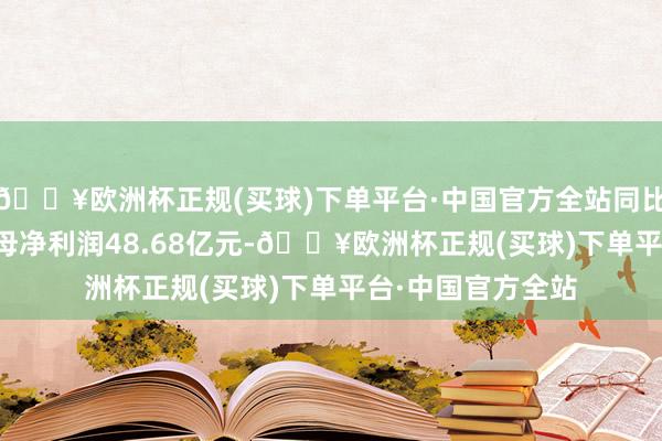 🔥欧洲杯正规(买球)下单平台·中国官方全站同比飞腾3.92%；归母净利润48.68亿元-🔥欧洲杯正规(买球)下单平台·中国官方全站