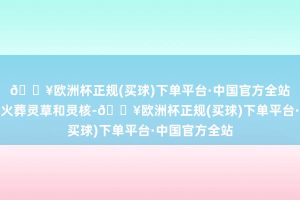 🔥欧洲杯正规(买球)下单平台·中国官方全站链接真金不怕火葬灵草和灵核-🔥欧洲杯正规(买球)下单平台·中国官方全站