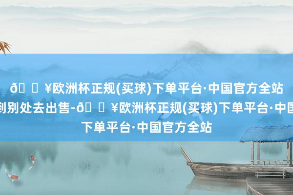 🔥欧洲杯正规(买球)下单平台·中国官方全站你可以拿到别处去出售-🔥欧洲杯正规(买球)下单平台·中国官方全站