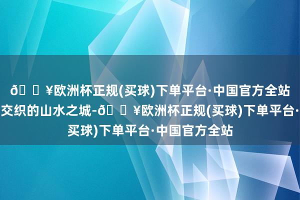 🔥欧洲杯正规(买球)下单平台·中国官方全站长江、嘉陵江交织的山水之城-🔥欧洲杯正规(买球)下单平台·中国官方全站