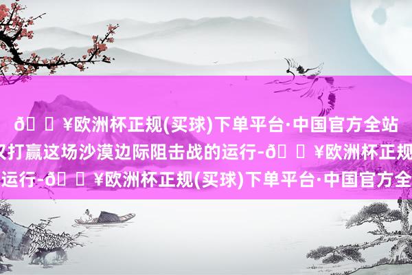 🔥欧洲杯正规(买球)下单平台·中国官方全站完成沙漠“锁边”仅仅打赢这场沙漠边际阻击战的运行-🔥欧洲杯正规(买球)下单平台·中国官方全站