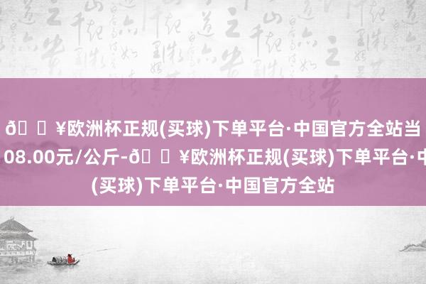 🔥欧洲杯正规(买球)下单平台·中国官方全站当日最高报价108.00元/公斤-🔥欧洲杯正规(买球)下单平台·中国官方全站