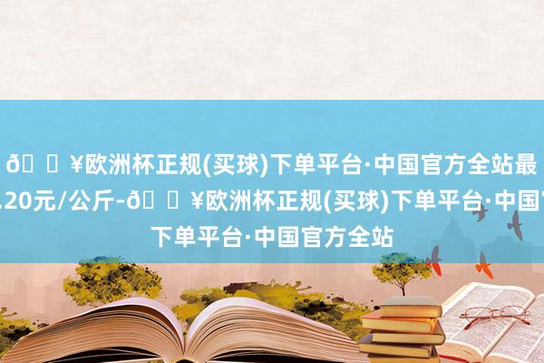 🔥欧洲杯正规(买球)下单平台·中国官方全站最低报价5.20元/公斤-🔥欧洲杯正规(买球)下单平台·中国官方全站