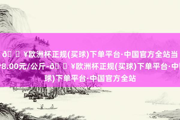 🔥欧洲杯正规(买球)下单平台·中国官方全站当日最高报价8.00元/公斤-🔥欧洲杯正规(买球)下单平台·中国官方全站