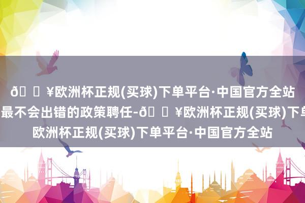 🔥欧洲杯正规(买球)下单平台·中国官方全站重新到尾孑然黑才是最不会出错的政策聘任-🔥欧洲杯正规(买球)下单平台·中国官方全站