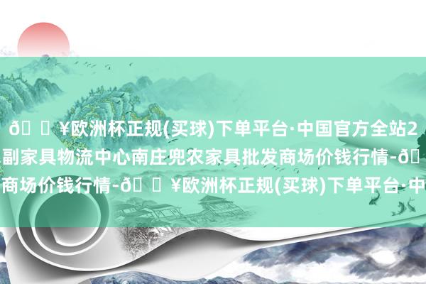 🔥欧洲杯正规(买球)下单平台·中国官方全站2024年12月5日杭州农副家具物流中心南庄兜农家具批发商场价钱行情-🔥欧洲杯正规(买球)下单平台·中国官方全站