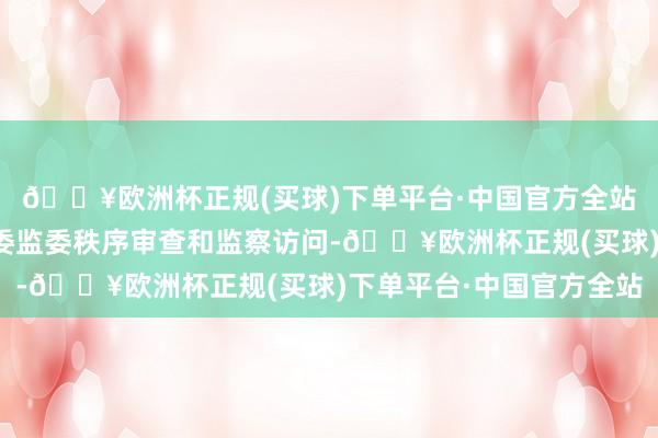 🔥欧洲杯正规(买球)下单平台·中国官方全站现在正秉承九江市纪委监委秩序审查和监察访问-🔥欧洲杯正规(买球)下单平台·中国官方全站