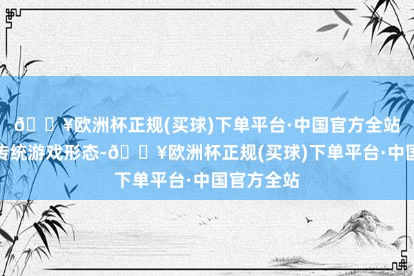 🔥欧洲杯正规(买球)下单平台·中国官方全站竞相参与传统游戏形态-🔥欧洲杯正规(买球)下单平台·中国官方全站