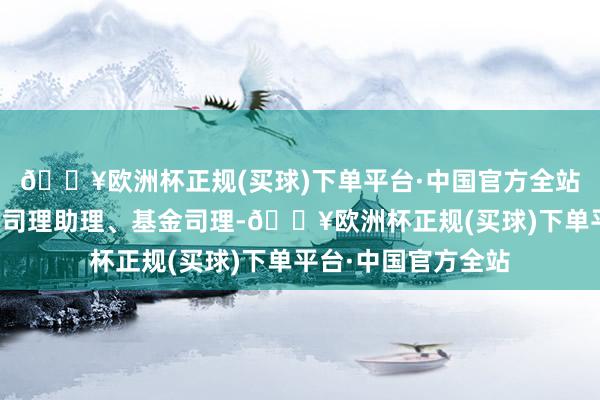 🔥欧洲杯正规(买球)下单平台·中国官方全站现任权利商议部总司理助理、基金司理-🔥欧洲杯正规(买球)下单平台·中国官方全站