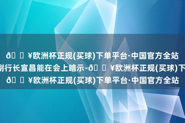 🔥欧洲杯正规(买球)下单平台·中国官方全站　　中国东说念主民银行副行长宣昌能在会上暗示-🔥欧洲杯正规(买球)下单平台·中国官方全站