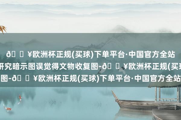 🔥欧洲杯正规(买球)下单平台·中国官方全站在参选取将关系学术研究暗示图误觉得文物收复图-🔥欧洲杯正规(买球)下单平台·中国官方全站