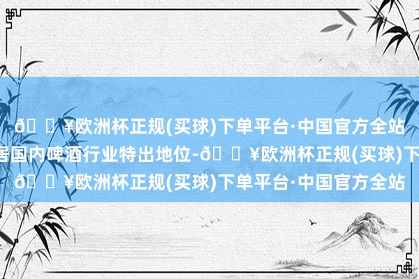 🔥欧洲杯正规(买球)下单平台·中国官方全站公司界限和阛阓份额居国内啤酒行业特出地位-🔥欧洲杯正规(买球)下单平台·中国官方全站