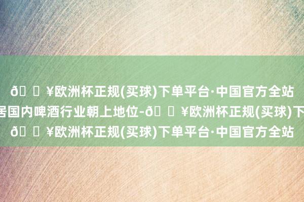 🔥欧洲杯正规(买球)下单平台·中国官方全站公司限制和阛阓份额居国内啤酒行业朝上地位-🔥欧洲杯正规(买球)下单平台·中国官方全站